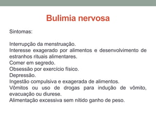 Bulimia nervosa
Sintomas:
Interrupção da menstruação.
Interesse exagerado por alimentos e desenvolvimento de
estranhos rituais alimentares.
Comer em segredo.
Obsessão por exercício físico.
Depressão.
Ingestão compulsiva e exagerada de alimentos.
Vômitos ou uso de drogas para indução de vômito,
evacuação ou diurese.
Alimentação excessiva sem nítido ganho de peso.
 