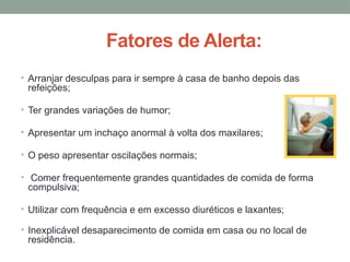 Fatores de Alerta:
• Arranjar desculpas para ir sempre à casa de banho depois das
refeições;
• Ter grandes variações de humor;
• Apresentar um inchaço anormal à volta dos maxilares;
• O peso apresentar oscilações normais;
• Comer frequentemente grandes quantidades de comida de forma
compulsiva;
• Utilizar com frequência e em excesso diuréticos e laxantes;
• Inexplicável desaparecimento de comida em casa ou no local de
residência.
 
