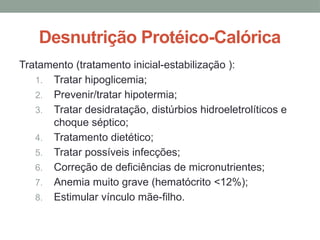 Desnutrição Protéico-Calórica
Tratamento (tratamento inicial-estabilização ):
1. Tratar hipoglicemia;
2. Prevenir/tratar hipotermia;
3. Tratar desidratação, distúrbios hidroeletrolíticos e
choque séptico;
4. Tratamento dietético;
5. Tratar possíveis infecções;
6. Correção de deficiências de micronutrientes;
7. Anemia muito grave (hematócrito <12%);
8. Estimular vínculo mãe-filho.
 