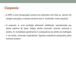 Caquexia
• A DPE é uma complicação comum em pacientes com Aids ou câncer em
estágio avançado, e nesses cenários isso é conhecido como caquexia.
• A caquexia é uma condição altamente debilitante, caracterizada por
perda extrema de peso, fadiga, atrofia muscular, anemia, anorexia e
edema. A mortalidade geralmente é consequência da atrofia do diafragma
e de outros músculos respiratórios. Agentes caquéticos produzidos pelos
tumores incluem:
 