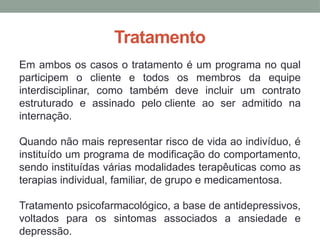 Tratamento
Em ambos os casos o tratamento é um programa no qual
participem o cliente e todos os membros da equipe
interdisciplinar, como também deve incluir um contrato
estruturado e assinado pelo cliente ao ser admitido na
internação.
Quando não mais representar risco de vida ao indivíduo, é
instituído um programa de modificação do comportamento,
sendo instituídas várias modalidades terapêuticas como as
terapias individual, familiar, de grupo e medicamentosa.
Tratamento psicofarmacológico, a base de antidepressivos,
voltados para os sintomas associados a ansiedade e
depressão.
 