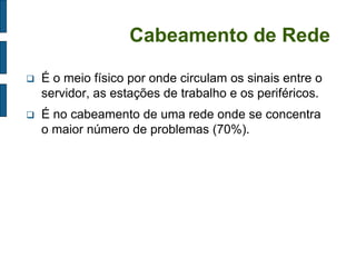 Cabeamento de Rede 
É o meio físico por onde circulam os sinais entre o servidor, as estações de trabalho e os periféricos. 
É no cabeamento de uma rede onde se concentra o maior número de problemas (70%).  