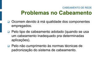 CABEAMENTO DE REDE Problemas no Cabeamento 
Ocorrem devido à má qualidade dos componentes empregados. 
Pelo tipo de cabeamento adotado (quando se usa um cabeamento inadequado pra determinadas aplicações). 
Pelo não cumprimento às normas técnicas de padronização do sistema de cabeamento.  