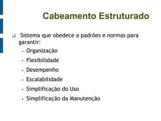 Cabeamento Estruturado 
 Sistema que obedece a padrões e normas para garantir: 
Organização 
Flexibilidade 
Desempenho 
Escalabilidade 
Simplificação do Uso 
Simplificação da Manutenção  
