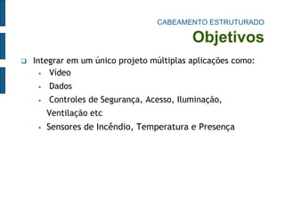 CABEAMENTO ESTRUTURADO Objetivos 
Integrar em um único projeto múltiplas aplicações como: 
 Vídeo 
 Dados 
 Controles de Segurança, Acesso, Iluminação, Ventilação etc 
Sensores de Incêndio, Temperatura e Presença  