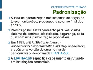 CABEAMENTO ESTRUTURADO Padronização 
A falta de padronização dos sistemas de fiação de telecomunicações, preocupou o setor no final dos anos 80. 
Prédios possuíam cabeamento para voz, dados, sistema de controle, eletricidade, segurança, cada qual com uma padronização proprietária. 
Em 1991, a EIA (Eletronic Industry Association/Telecomunication Industry Association) propôs uma versão de uma norma de padronização, denominada EIA/TIA-568. 
A EIA/TIA-568 especifica cabeamento estruturado em instalações comerciais.  