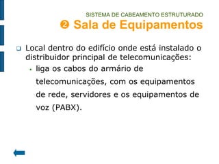SISTEMA DE CABEAMENTO ESTRUTURADO  Sala de Equipamentos 
Local dentro do edifício onde está instalado o distribuidor principal de telecomunicações: 
liga os cabos do armário de telecomunicações, com os equipamentos de rede, servidores e os equipamentos de voz (PABX).  