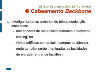 SISTEMA DE CABEAMENTO ESTRUTURADO  Cabeamento Backbone 
Interligar todos os armários de telecomunicação instalados: 
nos andares de um edifício comercial (backbone cabling) ou 
vários edifícios comerciais (campus backbone), onde também serão interligadas as facilidades de entrada (entrance facilities).  