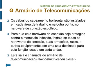 SISTEMA DE CABEAMENTO ESTRUTURADO  Armário de Telecomunicações 
Os cabos do cabeamento horizontal são instalados em cada área de trabalho e na outra ponta, no hardware de conexão escolhido. 
Para que este hardware de conexão seja protegido contra o manuseio indevido, instala-se todos os hardwares de conexão, suas armações, racks, e outros equipamentos em uma sala destinada para esta função locada em cada andar. 
Esta sala é chamada de armário de telecomunicação (telecommunication closet).  