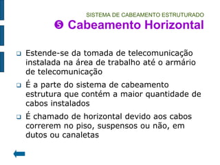 SISTEMA DE CABEAMENTO ESTRUTURADO  Cabeamento Horizontal 
Estende-se da tomada de telecomunicação instalada na área de trabalho até o armário de telecomunicação 
É a parte do sistema de cabeamento estrutura que contém a maior quantidade de cabos instalados 
É chamado de horizontal devido aos cabos correrem no piso, suspensos ou não, em dutos ou canaletas  