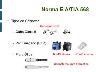 Norma EIA/TIA 568 
Tipos de Conector 
Cabo Coaxial 
Par Trançado (UTP) 
Fibra Ótica 
RJ-45 fêmea 
RJ-45 macho 
Conector BNC 
Conectores para fibra ótica  