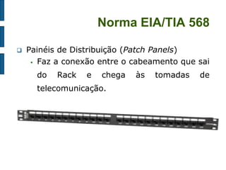 Norma EIA/TIA 568 
Painéis de Distribuição (Patch Panels) 
Faz a conexão entre o cabeamento que sai do Rack e chega às tomadas de telecomunicação. 
 