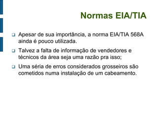 Normas EIA/TIA 
Apesar de sua importância, a norma EIA/TIA 568A ainda é pouco utilizada. 
Talvez a falta de informação de vendedores e técnicos da área seja uma razão pra isso; 
Uma séria de erros considerados grosseiros são cometidos numa instalação de um cabeamento.  