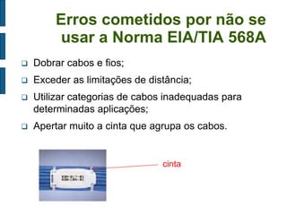 Erros cometidos por não se usar a Norma EIA/TIA 568A 
Dobrar cabos e fios; 
Exceder as limitações de distância; 
Utilizar categorias de cabos inadequadas para determinadas aplicações; 
Apertar muito a cinta que agrupa os cabos. 
cinta  
