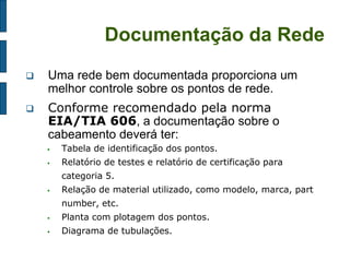 Documentação da Rede 
Uma rede bem documentada proporciona um melhor controle sobre os pontos de rede. 
Conforme recomendado pela norma EIA/TIA 606, a documentação sobre o cabeamento deverá ter: 
Tabela de identificação dos pontos. 
Relatório de testes e relatório de certificação para categoria 5. 
Relação de material utilizado, como modelo, marca, part number, etc. 
Planta com plotagem dos pontos. 
Diagrama de tubulações. 