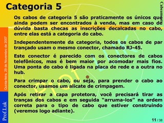 Os cabos de categoria 5 são praticamente os únicos que ainda podem ser encontrados à venda, mas em caso de dúvida basta checas as inscrições decalcadas no cabo, entre elas está a categoria do cabo. Independentemente da categoria, todos os cabos de par trançado usam o mesmo conector, chamado RJ-45.  Este conector é parecido com os conectores de cabos telefônicos, mas é bem maior por acomodar mais fios. Uma ponta do cabo é ligada na placa de rede e a outra no hub.  Para crimpar o cabo, ou seja, para prender o cabo ao conector, usamos um alicate de crimpagem.  Após retirar a capa protetora, você precisará tirar as tranças dos cabos e em seguida “arruma-los” na ordem correta para o tipo de cabo que estiver construindo (veremos logo adiante). Categoria 5 