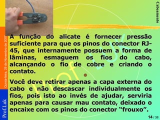 A função do alicate é fornecer pressão suficiente para que os pinos do conector RJ-45, que internamente possuem a forma de lâminas, esmaguem os fios do cabo, alcançando o fio de cobre e criando o contato.  Você deve retirar apenas a capa externa do cabo e não descascar individualmente os fios, pois isto ao invés de ajudar, serviria apenas para causar mau contato, deixado o encaixe com os pinos do conector “frouxo”. 