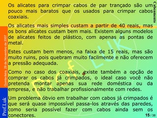 Os alicates para crimpar cabos de par trançado são um pouco mais baratos que os usados para crimpar cabos coaxiais.  Os alicates mais simples custam a partir de 40 reais, mas os bons alicates custam bem mais. Existem alguns modelos de alicates feitos de plástico, com apenas as pontas de metal.  Estes custam bem menos, na faixa de 15 reais, mas são muito ruins, pois quebram muito facilmente e não oferecem a pressão adequada.  Como no caso dos coaxiais, existe também a opção de comprar os cabos já crimpados, o ideal caso você não pretenda montar apenas sua rede doméstica ou da empresa, e não trabalhar profissionalmente com redes.  Um problema óbvio em trabalhar com cabos já crimpados é que será quase impossível passa-los através das paredes, como seria possível fazer com cabos ainda sem os conectores.  
