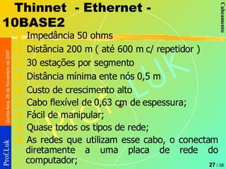 Thinnet  - Ethernet - 10BASE2 Impedância 50 ohms Distância 200 m ( até 600 m c/ repetidor ) 30 estações por segmento Distância mínima ente nós 0,5 m Custo de crescimento alto Cabo flexível de 0,63 cm de espessura; Fácil de manipular; Quase todos os tipos de rede; As redes que utilizam esse cabo, o conectam diretamente a uma placa de rede do computador;  