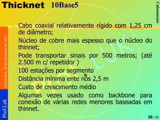 Thicknet Cabo coaxial relativamente rígido com 1,25 cm de diâmetro; Núcleo de cobre mais espesso que o núcleo do thinnet; Pode transportar sinais por 500 metros; (até 2.500 m c/ repetidor ) 100 estações por segmento Distância mínima ente nós 2,5 m Custo de crescimento médio Algumas vezes usado como backbone para conexão de várias redes menores baseadas em thinnet.  10Base5 