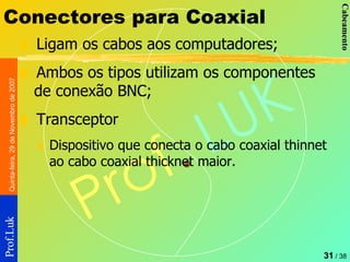 Conectores para Coaxial Ligam os cabos aos computadores; Ambos os tipos utilizam os componentes de conexão BNC; Transceptor Dispositivo que conecta o cabo coaxial thinnet ao cabo coaxial thicknet maior.  