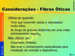 Considerações - Fibras Óticas Utiliza-se quando: Tiver que transmitir dados a velocidades muito altas; Ao longo de grandes distâncias em uma mídia extremamente segura. Não utilizar se: Orçamento limitado; Não tiver o conhecimento especializado para instalação de conexão e dispositivos. 