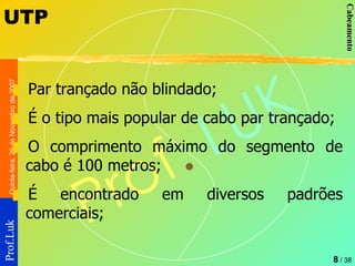 UTP Par trançado não blindado; É o tipo mais popular de cabo par trançado; O comprimento máximo do segmento de cabo é 100 metros; É encontrado em diversos padrões comerciais; 