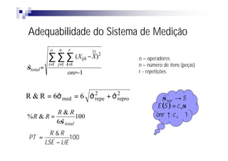 Adequabilidade do Sistema de Medição
           o   n   r
           ∑∑      ∑ ( Xijk − X)2   o – operadores
           i=1 j=1 k=1              n – número de itens (peças)
σtotal =
ˆ
                   onr−1            r - repetições



R & R = 6σ med = 6 σ 2 + σ 2
         ˆ         ˆ repe ˆ repro              σ total → S
                                                ˆ
                                             E (S ) = c 4σ
         R&R                                onr ↑; c 4 ≅ 1
%R & R =          100
         6σ total
           ˆ
        R &R
 PT =           100
      LSE − LIE
 