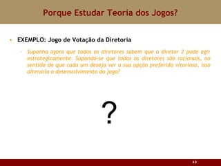 Porque Estudar Teoria dos Jogos? EXEMPLO: Jogo de Votação da Diretoria Suponha agora que todos os diretores sabem que o diretor 2 pode agir estrategicamente. Supondo-se que todos os diretores são racionais, no sentido de que cada um deseja ver a sua opção preferida vitoriosa, isso alteraria o desenvolvimento do jogo ? ? 