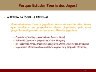 Porque Estudar Teoria dos Jogos? A TEORIA DA ESCOLHA RACIONAL Para estudarmos como os jogadores tomam as suas decisões, temos que considerar as preferências desses jogadores, pois essas preferências é que irão nortear as escolhas dos jogadores. Capitais = {Santiago, Montevidéo, Buenos Aires} Países do Cone Sul = {Argentina, Chile, Uruguai} R 1  = {(Buenos Aires, Argentina),(Santiago,Chile),(Montevidéo,Uruguai)} x (primeiro elemento da relação) é a capital de y (segundo elemento) 
