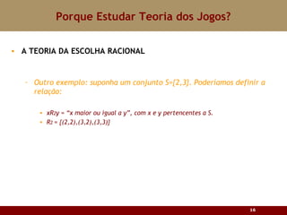 Porque Estudar Teoria dos Jogos? A TEORIA DA ESCOLHA RACIONAL Outro exemplo: suponha um conjunto S= {2,3}. Poder íamos definir a relação: xR 2 y =  “x maior ou igual a y”, com x e y pertencentes a S. R 2  =  {(2,2),(3,2),(3,3)} 