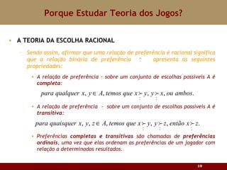 Porque Estudar Teoria dos Jogos? A TEORIA DA ESCOLHA RACIONAL Sendo assim, afirmar que uma relação de preferência é racional significa que a relação binária de preferência  apresenta as seguintes propriedades: A relação de preferência  sobre um conjunto de escolhas possíveis A é  completa : A relação de preferência  sobre um conjunto de escolhas possíveis A é  transitiva : Preferências  completas e transitivas  são chamadas de  preferências ordinais , uma vez que elas ordenam as preferências de um jogador com relação a determinados resultados. 