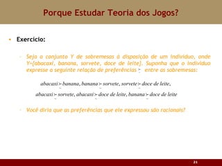 Porque Estudar Teoria dos Jogos? Exercício: Seja o conjunto Y de sobremesas à disposição de um indivíduo, onde Y= {abacaxi, banana, sorvete, doce de leite}. Suponha que o indiv íduo expresse a seguinte relação de preferências  entre as sobremesas: Você diria que as preferências que ele expressou são racionais ? 
