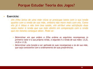 Porque Estudar Teoria dos Jogos? Exercício: Um filho  único de uma mãe viúva se preocupa tanto com a sua renda quanto com a renda de sua mãe, embora não more mais com ela. Como ela já é idosa e não tem boa saúde, ele atribui uma satisfação duas vezes maior à renda que sua mãe obtém em comparação com a renda que ele mesmo consegue obter. Pede-se: Determinar em que ordem o filho ordena as seguintes recompensas (o primeiro valor é a sua própria renda, o segundo é a renda de sua mãe): (3,2), (4,0) e (1,5). Determinar uma função a ser aplicada às suas recompensas e às de sua mãe, que seja consistente com o ordenamento de suas preferências. 