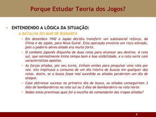 Porque Estudar Teoria dos Jogos? ENTENDENDO A LÓGICA DA SITUAÇÃO:  A BATALHA DO MAR DE BISMARCK Em dezembro 1942 o Japão decidiu transferir um substancial reforço, da China e do Japão, para Nova Guiné. Esta operação envolvia um risco elevado, pois o poderio aéreo aliado era muito forte. O comboio japonês dispunha de duas rotas para alcançar seu destino. A rota sul, que normalmente tinha tempo bom e boa visibilidade, e a rota norte com características opostas. As forças aliadas, por seu turno, tinham aviões para pesquisar uma rota por vez. Isto implicava o consumo de um dia inteiro de buscas em qualquer das rotas. Assim, se a busca fosse mal sucedida os aliados perderiam um dia de ataque. Caso obtivesse sucesso no primeiro dia de busca, os aliados conseguiriam 3 dias de bombardeiros na rota sul ou 2 dias de bombardeiro na rota norte. Dadas estas premissas qual foi a escolha do comandante das tropas aliadas? 