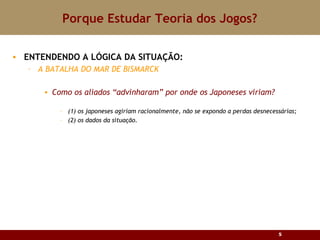 Porque Estudar Teoria dos Jogos? ENTENDENDO A LÓGICA DA SITUAÇÃO:  A BATALHA DO MAR DE BISMARCK Como os aliados “advinharam” por onde os Japoneses viriam? (1) os japoneses agiriam racionalmente, não se expondo a perdas desnecessárias; (2) os dados da situação. 
