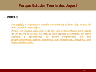 Porque Estudar Teoria dos Jogos? MODELO Um  modelo  é importante quando pretendemos afirmar algo acerca de uma interação estratégica.  Porém, um modelo nada mais é do que uma representação  simplificada  de um objeto de estudo, no caso, de uma situação estratégica, em que a situação é apresentada de forma simplificada, em que  propositadamente alguns elementos são destacados, enquanto que outros são omitidos. 