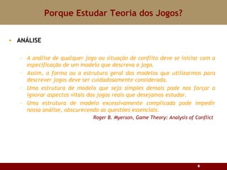 Porque Estudar Teoria dos Jogos? ANÁLISE A análise de qualquer jogo ou situação de conflito deve se iniciar com a especificação de um modelo que descreva o jogo.  Assim, a forma ou a estrutura geral dos modelos que utilizarmos para descrever jogos deve ser cuidadosamente considerada. Uma estrutura de modelo que seja simples demais pode nos forçar a ignorar aspectos vitais dos jogos reais que desejamos estudar. Uma estrutura de modelo excessivamente complicada pode impedir nossa análise, obscurecendo as questões essenciais.   Roger B. Myerson, Game Theory: Analysis of Conflict 