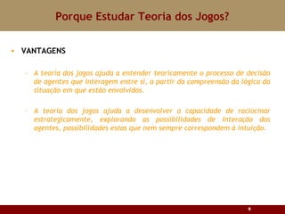 Porque Estudar Teoria dos Jogos? VANTAGENS A teoria dos jogos ajuda a entender teoricamente o processo de decisão de agentes que interagem entre si, a partir da compreensão da lógica da situação em que estão envolvidos. A teoria dos jogos ajuda a desenvolver a capacidade de raciocinar estrategicamente, explorando as possibilidades de interação dos agentes, possibilidades estas que nem sempre correspondem à intuição. 