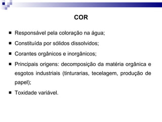 COR Responsável pela coloração na água; Constituída por sólidos dissolvidos; Corantes orgânicos e inorgânicos; Principais origens: decomposição da matéria orgânica e esgotos industriais (tinturarias, tecelagem, produção de papel); Toxidade variável.  