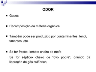 ODOR Gases Decomposição da matéria orgânica Também pode ser produzido por contaminantes: fenol, tanantes, etc.  Se for fresco- lembra cheiro de mofo Se for séptico- cheiro de “ovo podre”, oriundo da liberação de gás sulfídrico 