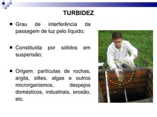 TURBIDEZ Grau de interferência da passagem de luz pelo líquido; Constituída por sólidos em suspensão; Origem: partículas de rochas, argila, siltes, algas e outros microrganismos, despejos domésticos, industriais, erosão, etc.  