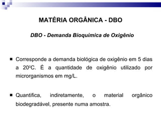 MATÉRIA ORGÂNICA - DBO DBO - Demanda Bioquímica de Oxigênio Corresponde a demanda biológica de oxigênio em 5 dias a 20 0 C. É a quantidade de oxigênio utilizado por microrganismos em mg/L. Quantifica, indiretamente, o material orgânico biodegradável, presente numa amostra.  