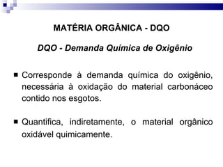 MATÉRIA ORGÂNICA - DQO DQO - Demanda Química de Oxigênio Corresponde à demanda química do oxigênio, necessária à oxidação do material carbonáceo contido nos esgotos.  Quantifica, indiretamente, o material orgânico oxidável quimicamente. 