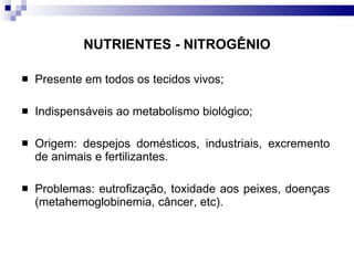 NUTRIENTES - NITROGÊNIO Presente em todos os tecidos vivos; Indispensáveis ao metabolismo biológico; Origem: despejos domésticos, industriais, excremento de animais e fertilizantes. Problemas: eutrofização, toxidade aos peixes, doenças (metahemoglobinemia, câncer, etc).  