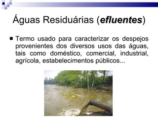 Águas Residuárias ( efluentes ) Termo usado para caracterizar os despejos provenientes dos diversos usos das águas, tais como doméstico, comercial, industrial, agrícola, estabelecimentos públicos... 