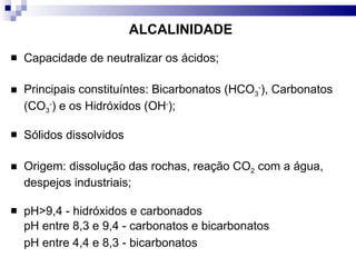ALCALINIDADE Capacidade de neutralizar os ácidos;  Principais constituíntes: Bicarbonatos (HCO 3 - ), Carbonatos (CO 3 - ) e os Hidróxidos (OH - ); Sólidos dissolvidos Origem: dissolução das rochas, reação CO 2  com a água, despejos industriais; pH>9,4 - hidróxidos e carbonados pH entre 8,3 e 9,4 - carbonatos e bicarbonatos pH entre 4,4 e 8,3 - bicarbonatos   