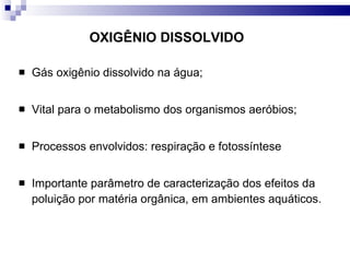 OXIGÊNIO DISSOLVIDO Gás oxigênio dissolvido na água; Vital para o metabolismo dos organismos aeróbios; Processos envolvidos: respiração e fotossíntese Importante parâmetro de caracterização dos efeitos da poluição por matéria orgânica, em ambientes aquáticos. 