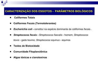 CARACTERIZAÇÃO DOS ESGOTOS -  PARÂMETROS BIOLÓGICOS Coliformes Totais Coliformes Fecais (Termotolerantes) Escherichia coli -  constituí na espécie dominante de coliformes fecais .  Streptococos fecais -  Streptococos faecalis  - homem;  Streptococos bovis  - gado bovino;  Streptococos equinus  - equinos  Testes de Biotoxidade Comunidade Fitoplanctônica Algas tóxicas e cianotoxinas 