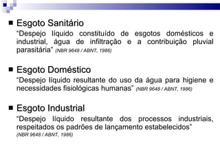 Esgoto Sanitário “ Despejo líquido constituído de esgotos domésticos e industrial, água de infiltração e a contribuição pluvial parasitária”  (NBR 9648 / ABNT, 1986) Esgoto Doméstico “ Despejo líquido resultante do uso da água para higiene e necessidades fisiológicas humanas”  (NBR 9648 / ABNT, 1986) Esgoto Industrial “ Despejo líquido resultante dos processos industriais, respeitados os padrões de lançamento estabelecidos”   (NBR 9648 / ABNT, 1986) 